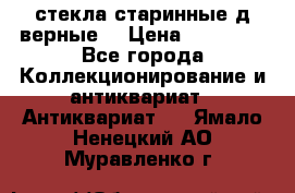 стекла старинные д верные. › Цена ­ 16 000 - Все города Коллекционирование и антиквариат » Антиквариат   . Ямало-Ненецкий АО,Муравленко г.